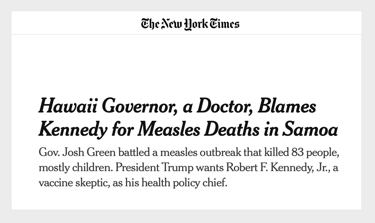 Screenshot of a New York Times Article: Hawaii Governor, a Doctor, Blames Kennedy for Measles Deaths in Samoa Gov. Josh Green battled a measles outbreak that killed 83 people, mostly children. President Trump wants Robert F. Kennedy, Jr., a vaccine skeptic, as his health policy chief.